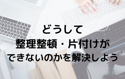 どうして整理整頓・片付けができないのかを解決しよう