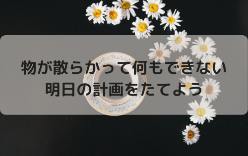 物が散らかって何もできないとき、明日の計画をたてよう