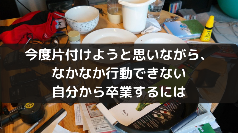 今度片付けようと思いながら、なかなか行動できない自分から卒業するには